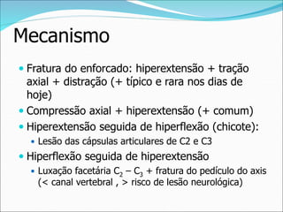 Mecanismo
 Fratura do enforcado: hiperextensão + tração
axial + distração (+ típico e rara nos dias de
hoje)
 Compressão axial + hiperextensão (+ comum)
 Hiperextensão seguida de hiperflexão (chicote):
 Lesão das cápsulas articulares de C2 e C3
 Hiperflexão seguida de hiperextensão
 Luxação facetária C2 – C3 + fratura do pedículo do axis
(< canal vertebral , > risco de lesão neurológica)
 