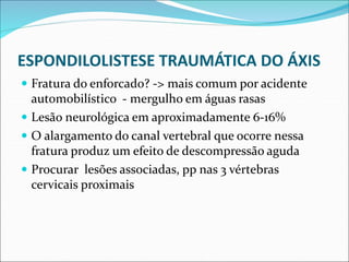 ESPONDILOLISTESE TRAUMÁTICA DO ÁXIS
 Fratura do enforcado? -> mais comum por acidente
automobilístico - mergulho em águas rasas
 Lesão neurológica em aproximadamente 6-16%
 O alargamento do canal vertebral que ocorre nessa
fratura produz um efeito de descompressão aguda
 Procurar lesões associadas, pp nas 3 vértebras
cervicais proximais
 