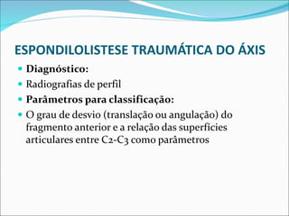 ESPONDILOLISTESE TRAUMÁTICA DO ÁXIS
 Diagnóstico:
 Radiografias de perfil
 Parâmetros para classificação:
 O grau de desvio (translação ou angulação) do
fragmento anterior e a relação das superfícies
articulares entre C2-C3 como parâmetros
 