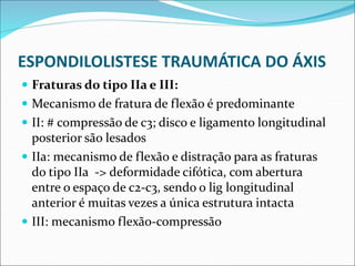 ESPONDILOLISTESE TRAUMÁTICA DO ÁXIS
 Fraturas do tipo IIa e III:
 Mecanismo de fratura de flexão é predominante
 II: # compressão de c3; disco e ligamento longitudinal
posterior são lesados
 IIa: mecanismo de flexão e distração para as fraturas
do tipo IIa -> deformidade cifótica, com abertura
entre o espaço de c2-c3, sendo o lig longitudinal
anterior é muitas vezes a única estrutura intacta
 III: mecanismo flexão-compressão
 