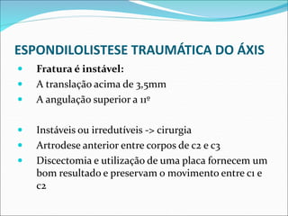 ESPONDILOLISTESE TRAUMÁTICA DO ÁXIS
 Fratura é instável:
 A translação acima de 3,5mm
 A angulação superior a 11º
 Instáveis ou irredutíveis -> cirurgia
 Artrodese anterior entre corpos de c2 e c3
 Discectomia e utilização de uma placa fornecem um
bom resultado e preservam o movimento entre c1 e
c2
 