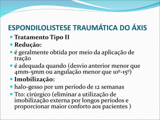 ESPONDILOLISTESE TRAUMÁTICA DO ÁXIS
 Tratamento Tipo II
 Redução:
 é geralmente obtida por meio da aplicação de
tração
 é adequada quando (desvio anterior menor que
4mm-5mm ou angulação menor que 10º-15º)
 Imobilização:
 halo-gesso por um período de 12 semanas
 Tto: cirúrgico (eliminar a utilização de
imobilização externa por longos períodos e
proporcionar maior conforto aos pacientes )
 