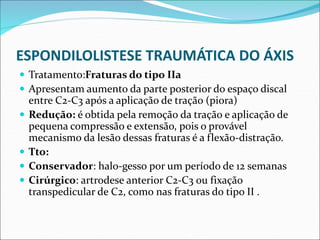 ESPONDILOLISTESE TRAUMÁTICA DO ÁXIS
 Tratamento:Fraturas do tipo IIa
 Apresentam aumento da parte posterior do espaço discal
entre C2-C3 após a aplicação de tração (piora)
 Redução: é obtida pela remoção da tração e aplicação de
pequena compressão e extensão, pois o provável
mecanismo da lesão dessas fraturas é a flexão-distração.
 Tto:
 Conservador: halo-gesso por um período de 12 semanas
 Cirúrgico: artrodese anterior C2-C3 ou fixação
transpedicular de C2, como nas fraturas do tipo II .
 