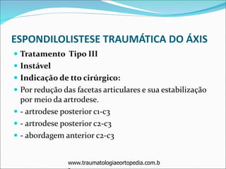 ESPONDILOLISTESE TRAUMÁTICA DO ÁXIS
 Tratamento Tipo III
 Instável
 Indicação de tto cirúrgico:
 Por redução das facetas articulares e sua estabilização
por meio da artrodese.
 - artrodese posterior c1-c3
 - artrodese posterior c2-c3
 - abordagem anterior c2-c3
www.traumatologiaeortopedia.com.b
 