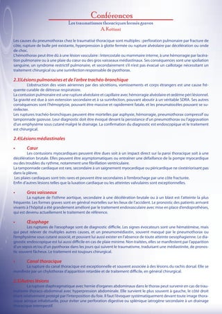 Conférences
                                 Les traumatismes thoraciques fermés graves
                                                A. Kettani

Les causes du pneumothorax chez le traumatisé thoracique sont multiples : perforation pulmonaire par fracture de
côte, rupture de bulle pré existante, hyperpression à glotte fermée ou rupture alvéolaire par décélération ou onde
de choc.
L’hémothorax peut être dû à une lésion vasculaire : Intercostale ou mammaire interne, à une hémorragie par lacéra-
tion pulmonaire ou à une plaie du cœur ou des gros vaisseaux médiastinaux. Ses conséquences sont une spoliation
sanguine, un syndrome restrictif pulmonaire, et secondairement s’il n’est pas évacué un caillotage nécessitant un
traitement chirurgical ou une surinfection responsable de pyothorax.

2.3)Lésions pulmonaires et de l’arbre trachéo-bronchique
	       L’obstruction des voies aériennes par des sécrétions, vomissements et corps étrangers est une cause fré-
quente curable de détresse respiratoire.
La contusion pulmonaire est une rupture alvéolaire et capillaire avec hémorragie alvéolaire et œdème péri lésionnel.
Sa gravité est due à son extension secondaire et à sa surinfection, pouvant aboutir à un véritable SDRA. Ses autres
conséquences sont l’hémoptysie, pouvant être massive et rapidement fatale, et les pneumatocèles pouvant se su-
rinfecter.
Les ruptures trachéo-bronchiques peuvent être mortelles par asphyxie, hémorragie, pneumothorax compressif ou
tamponnade gazeuse. Leur diagnostic doit être évoqué devant la persistance d’un pneumothorax ou l’aggravation
d’un emphysème sous cutané malgré le drainage. La confirmation du diagnostic est endoscopique et le traitement
est chirurgical.

2.4)Lésions médiastinales
•	      Cœur
	         Les contusions myocardiques peuvent être dues soit à un impact direct sur la paroi thoracique soit à une
décélération brutale. Elles peuvent être asymptomatiques ou entraîner une défaillance de la pompe myocardique
ou des troubles du rythme, notamment une fibrillation ventriculaire.
La tamponnade cardiaque est rare, secondaire à un saignement myocardique ou péricardique ne s’extériorisant pas
dans la plèvre.
  Les plaies cardiaques sont très rares et peuvent être secondaires à l’embrochage par une côte fracturée.
Enfin d’autres lésions telles que la luxation cardiaque ou les atteintes valvulaires sont exceptionnelles.

•	      Gros vaisseaux
	       La rupture de l’isthme aortique, secondaire à une décélération brutale ou à un blast est l’atteinte la plus
fréquente. Les formes graves sont en général mortelles sur les lieux de l’accident. Le pronostic des patients arrivant
vivants à l’hôpital a été grandement amélioré par le traitement endovasculaire avec mise en place d’endoprothèses,
qui est devenu actuellement le traitement de référence.

•	      Œsophage
	       Les ruptures de l’œsophage sont de diagnostic difficile. Les signes évocateurs sont une hématémèse, mais
qui peut relever de multiples autres causes, et un pneumomédiastin, souvent masqué par le pneumothorax ou
l’emphysème sous cutané associé, et pouvant lui aussi exister en l’absence de toute atteinte oesophagienne. Le dia-
gnostic endoscopique est lui aussi difficile en cas de plaie minime. Non traitées, elles se manifestent par l’apparition
d’un sepsis et/ou d’un pyothorax dans les jours qui suivent le traumatisme, traduisant une médiastinite, de pronos-
tic souvent fâcheux. Le traitement est toujours chirurgical.

•	      Canal thoracique
	      La rupture du canal thoracique est exceptionnelle et souvent associée à des lésions du rachis dorsal. Elle se
manifeste par un chylothorax d’apparition retardée et de traitement difficile, en général chirurgical.

2.5)Autres lésions
	       La rupture diaphragmatique avec hernie d’organes abdominaux dans le thorax peut survenir en cas de trau-
matisme thoraco-abdominal avec hyperpression abdominale. Elle survient le plus souvent à gauche, le côté droit
étant relativement protégé par l’interposition du foie. Il faut l’évoquer systématiquement devant toute image thora-
cique aérique inhabituelle, pour éviter une perforation digestive ou splénique iatrogène secondaire à un drainage
thoracique intempestif.
 