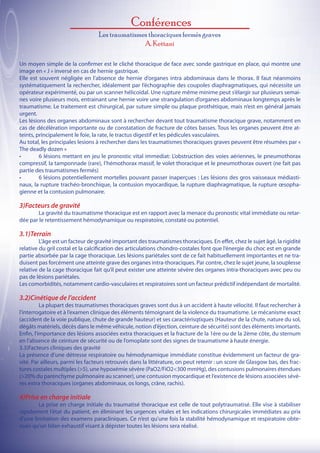 Conférences
                                  Les traumatismes thoraciques fermés graves
                                                 A. Kettani

Un moyen simple de la confirmer est le cliché thoracique de face avec sonde gastrique en place, qui montre une
image en « J » inversé en cas de hernie gastrique.
Elle est souvent négligée en l’absence de hernie d’organes intra abdominaux dans le thorax. Il faut néanmoins
systématiquement la rechercher, idéalement par l’échographie des coupoles diaphragmatiques, qui nécessite un
opérateur expérimenté, ou par un scanner hélicoïdal. Une rupture même minime peut s’élargir sur plusieurs semai-
nes voire plusieurs mois, entrainant une hernie voire une strangulation d’organes abdominaux longtemps après le
traumatisme. Le traitement est chirurgical, par suture simple ou plaque prothétique, mais n’est en général jamais
urgent.
Les lésions des organes abdominaux sont à rechercher devant tout traumatisme thoracique grave, notamment en
cas de décélération importante ou de constatation de fracture de côtes basses. Tous les organes peuvent être at-
teints, principalement le foie, la rate, le tractus digestif et les pédicules vasculaires.
Au total, les principales lesions à rechercher dans les traumatismes thoraciques graves peuvent être résumées par «
The deadly dozen »
•	       6 lésions mettant en jeu le pronostic vital immediat: L’obstruction des voies aériennes, le pneumothorax
compressif, la tamponnade (rare), l’hémothorax massif, le volet thoracique et le pneumothorax ouvert (ne fait pas
partie des traumatismes fermés)
•	       6 lésions potentiellement mortelles pouvant passer inaperçues : Les lésions des gros vaisseaux médiasti-
naux, la rupture trachéo-bronchique, la contusion myocardique, la rupture diaphragmatique, la rupture œsopha-
gienne et la contusion pulmonaire.

3)Facteurs de gravité
	       La gravité du traumatisme thoracique est en rapport avec la menace du pronostic vital immédiate ou retar-
dée par le retentissement hémodynamique ou respiratoire, constaté ou potentiel.

3.1)Terrain
	        L’âge est un facteur de gravité important des traumatismes thoraciques. En effet, chez le sujet âgé, la rigidité
relative du gril costal et la calcification des articulations chondro-costales font que l’énergie du choc est en grande
partie absorbée par la cage thoracique. Les lésions pariétales sont de ce fait habituellement importantes et ne tra-
duisent pas forcément une atteinte grave des organes intra-thoraciques. Par contre, chez le sujet jeune, la souplesse
relative de la cage thoracique fait qu’il peut exister une atteinte sévère des organes intra-thoraciques avec peu ou
pas de lésions pariétales.
Les comorbidités, notamment cardio-vasculaires et respiratoires sont un facteur prédictif indépendant de mortalité.

3.2)Cinétique de l’accident
	         La plupart des traumatismes thoraciques graves sont dus à un accident à haute vélocité. Il faut rechercher à
l’interrogatoire et à l’examen clinique des éléments témoignant de la violence du traumatisme. Le mécanisme exact
(accident de la voie publique, chute de grande hauteur) et ses caractérisqtiques (Hauteur de la chute, nature du sol,
dégâts matériels, décès dans le même véhicule, notion d’éjection, ceinture de sécurité) sont des éléments imortants.
Enfin, l’importance des lésions associées extra thoraciques et la fracture de la 1ère ou de la 2ème côte, du sternum
en l’absence de ceinture de sécurité ou de l’omoplate sont des signes de traumatisme à haute énergie.
3.3)Facteurs cliniques des gravité
La présence d’une détresse respiratoire ou hémodynamique immédiate constitue évidemment un facteur de gra-
vité. Par ailleurs, parmi les facteurs retrouvés dans la littérature, on peut retenir : un score de Glasgow bas, des frac-
tures costales multiples (>5), une hypoxémie sévère (PaO2/FiO2<300 mmHg), des contusions pulmonaires étendues
(>20% du parenchyme pulmonaire au scanner), une contusion myocardique et l’existence de lésions associées sévè-
res extra thoraciques (organes abdominaux, os longs, crâne, rachis).

4)Prise en charge initiale
	       La prise en charge initiale du traumatisé thoracique est celle de tout polytraumatisé. Elle vise à stabiliser
rapidement l’état du patient, en éliminant les urgences vitales et les indications chirurgicales immédiates au prix
d’une limitation des examens paracliniques. Ce n’est qu’une fois la stabilité hémodynamique et respiratoire obte-
nues qu’un bilan exhaustif visant à dépister toutes les lésions sera réalisé.
 