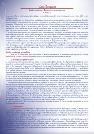 Conférences
                                  Les traumatismes thoraciques fermés graves
                                                 A. Kettani
Les pneumothorax minimes asymptomatiques peuvent être respectés avec mise sous oxygène à haut débit et sur-
veillance armée.
Tout hémothorax doit être drainé, d’une part à cause du retentissement ventilatoire et d’autre part à cause du caillo-
tage secondaire pouvant nécessiter un geste chirurgical et se surinfecter. En cas d’hémothorax radiologiquement
important, il faut prévoir un dispositif d’autotransfusion spécifique (cell saver) ou à défaut le recueil du sang drainé
dans un sac à urines stérile et retransfusion après filtration. Par ailleurs le drainage de l’hémothorax permet la sur-
veillance du débit de l’hémorragie en vue de poser l’indication d’une thoracotomie d’hémostase. Celle-ci est indi-
quée si le drain ramène plus de 1500 cc d’emblée ou plus de 400cc/h pendant 4 heures.
La technique de drainage doit être rigoureuse pour éviter les lésions iatrogènes, notamment du pédicule intercostal
ou mammaire interne, du diaphragme, des organes intra thoraciques et intra abdominaux. Il faut veiller à raser le
bord supérieur de la côte inférieure du site de drainage. La voie d’abord est au choix antérieure, au 2ème espace
intercostal sur la ligne médio-claviculaire ou latérale au 4ème espace intercostal sur la ligne axillaire antérieure. La
voie antérieure est réputée plus facile et moins pourvoyeuse de malpositions du drain.
La thoracotomie en urgence est indiquée devant toute instabilité hémodynamique non expliquée par une cause
extra-thoracique, devant un débit de drainage pleural excessif ou devant un tableau évocateur de rupture cardiaque
ou aortique. Cependant, dans les ruptures de l’isthme de l’aorte, le traitement endovasculaire par endoprothèse
tend à supplanter la chirurgie.
5)Prise en charge secondaire
	      Une fois la stabilisation hémodynamique et respiratoire obtenues, et après chirurgie urgente ou drainage
éventuels, un examen clinique complet et un bilan lésionnel exhaustif doivent être réalisés.
	        5.1)Bilan complémentaire
La radiographie pulmonaire de face est refaite ou réinterprétée. Elle recherche des dignes discrets d’épanchement
pleural, de contusion pulmonaire ou d’inhalation. Elle doit par ailleurs faire le bilan des fractures costales, de l’omo-
plate et des clavicules. L’aspect du médiastin doit être analysé. Un élargissement de plus de 8 cm est évocateur
d’une dissection aortique. L’effacement du bouton aortique, la fracture des deux premières côtes et la déviation
de la trachée orientent vers une rupture sous-isthmique de l’aorte. Enfin, une cardiomégalie doit faire évoquer un
épanchement péricardique.
L’électrocardiogramme est systématiquement réalisé à la recherche principalement de signes de contusion myocar-
dique. Il s’agit le plus souvent de tachycardie sinusale, d’extrasystoles et de troubles de la repolarisation. Ces signes
ne permettent pas de distinguer une contusion myocardique d’une cardiopathie ancienne, et la normalité de l’ECG
n’élimine pas le diagnostic. Dans tous les cas un dosage de la troponine Ic permet d’orienter le diagnostic.
La tomodensitomètrie thoraco-abdominale avec injection de produit de contraste est un examen-clé des traumatis-
mes thoraciques. Elle permet de mettre en évidence les épanchements aériques ou sanguins passés inaperçus sur
les clichés standard, la présence et l’étendue des contusions pulmonaires ainsi que des signes indirects de rupture
oesophagienne, trachéo-bronchique et diaphragmatique. Elle permet aussi de faire le bilan des fractures costales et
rachidiennes et des lésions intra-abdominales. Enfin, l’utilisation de scanners récents multibarrettes en mode héli-
coïdal lui a permis d’égaler l’angiographie pour le diagnostic des lésions des gros vaisseaux médiastinaux.
L’échocardiographie est l’examen de référence pour les atteintes traumatiques cardiaques, principalement la contu-
sion myocardique et l’épanchement péricardique. Elle permet par ailleurs d’évaluer le retentissement hémodynami-
que du traumatisme et d’optimiser les moyens de réanimation cardio-circulatoire.
La bronchoscopie, enfin, doit être réalisée devant toute suspicion de lésion de l’arbre trachéo-bronchique ou en cas
d’hémoptysie persistante.
	       5.2)Analgésie
	        L’analgésie est un volet capital de la prise en charge des traumatismes thoraciques. En effet, la douleur gêne
la respiration spontanée et inhibe la toux, favorisant la décompensation d’un état respiratoire souvent précaire et
la formation d’atélectasies. Les atélectasies aggravent l’effet shunt dû aux contusions pulmonaires et augmentent
le risque infectieux secondaire. Leur prévention et leur traitement associent analgésie, kinésithérapie respiratoire et
éventuellement ventilation non invasive.
Le traitement de la douleur fait appel en première intention à la morphine en titration. Le relais doit être pris après
stabilisation du malade par un protocole multimodal associant différentes classes d’analgésiques, sauf les anti-in-
flammatoires non stéroïdiens, qui sont contre indiqués dans le contexte traumatique. La morphine en administra-
tion auto-contrôlée (PCA) permet de diminuer les effets secondaires de la morphinothérapie systémique. Enfin,
l’analgésie loco-régionale, principalement péridurale aux anesthésiques locaux a une place de choix dans l’arsenal
thérapeutique.
 