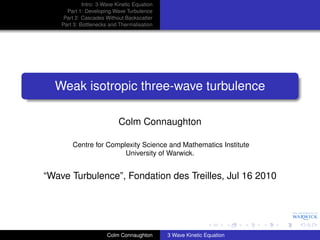 Intro: 3-Wave Kinetic Equation
      Part 1: Developing Wave Turbulence
     Part 2: Cascades Without Backscatter
    Part 3: Bottlenecks and Thermalisation




  Weak isotropic three-wave turbulence

                            Colm Connaughton

        Centre for Complexity Science and Mathematics Institute
                        University of Warwick.


“Wave Turbulence”, Fondation des Treilles, Jul 16 2010




                       Colm Connaughton       3 Wave Kinetic Equation
 