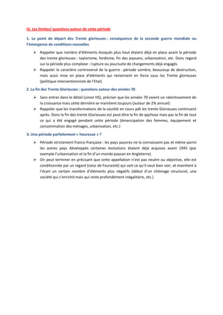 III. Les limites/ questions autour de cette période
1. Le point de départ des Trente glorieuses : conséquence de la seconde guerre mondiale ou
l’émergence de conditions nouvelles
 Rappeler que nombre d’éléments évoqués plus haut étaient déjà en place avant la période
des trente glorieuses : taylorisme, fordisme, fin des paysans, urbanisation, etc. Donc regard
sur la période plus complexe : rupture ou poursuite de changements déjà engagés
 Rappeler le caractère controversé de la guerre : période sombre, beaucoup de destruction,
mais aussi mise en place d’éléments qui reviennent en force sous les Trente glorieuses
(politique interventionniste de l’Etat)
2. La fin des Trente Glorieuses : questions autour des années 70
 Sans entrer dans le détail (sinon HS), préciser que les années 70 voient un ralentissement de
la croissance mais cette dernière se maintient toujours (autour de 2% annuel)
 Rappeler que les transformations de la société en cours pdt les trente Glorieuses continuent
après. Donc la fin des trente Glorieuses est peut-être la fin de qqchose mais pas la fin de tout
ce qui a été engagé pendant cette période (émancipation des femmes, équipement et
consommation des ménages, urbanisation, etc.)
3. Une période parfaitement « heureuse » ?
 Période strictement franco-française : les pays pauvres ne la connaissent pas et même parmi
les autres pays développés certaines évolutions étaient déjà acquises avant 1945 (par
exemple l’urbanisation et la fin d’un monde paysan en Angleterre).
 On peut terminer en précisant que cette appellation n’est pas neutre ou objective, elle est
conditionnée par un regard (celui de Fourastié) qui voit ce qu’il veut bien voir, et maintient à
l’écart un certain nombre d’éléments plus négatifs (début d’un chômage structurel, une
société qui s’enrichit mais qui reste profondément inégalitaire, etc.)

 