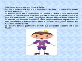 Hi havia una vegada,una nena que no volia filar.
Un dia a la seva mare se li va acabar la paciència,li va donar una bufetada i la nena es
va posar a plorar i a cridar.
La Reina va passar amb la seva carrossa pel costat de la casa de la nena, va manar que
paressin la carrossa perquè volia veure que eren aquells crits. La Reina va baixar, va
picar a la porta de casa i la mare, avergonyida, va haver d'explicar el que passava. Va
dir “majestat, soc pobre i no puc comprar tant fil, perquè la meva filla no para de filar”.La
reina va demanar a la mare que deixes anar a la seva filla a palau, perquè ella tenia molt
fil. La mare va estar d'acord.
La Reina li va demanar que filés i li va prometre que quan acabés es casaria amb el seu
fill gran.
 