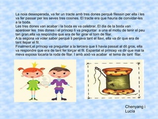 La noia desesperada, va fer un tracte amb tres dones perquè filessin per ella i les
va fer passar per les seves tres cosines. El tracte era que hauria de convidar-les
a la boda.
Les tres dones van acabar i la boda es va celebrar. El dia de la boda van
aparèixer les tres dones i el príncep li va preguntar a una el motiu de tenir el peu
tan gran,ella va respondre que era de fer girar el torn de filar.
A la segona va voler saber perquè li penjava tant el llavi, ella va dir que era de
tant llepar el fil.
Finalment,el príncep va preguntar a la tercera que li havia passat al dit gros, ella
va respondre que era de tant fer torçar el fil. Espantat el príncep va dir que mai la
meva esposa tocaria la roda de filar. I amb això va acabar el tema de tant filar.
Chenyang i
Lucía
 