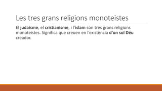 Les tres grans religions monoteistes
El judaisme, el cristianisme, i l’islam són tres grans religions
monoteistes. Significa que creuen en l’existència d’un sol Déu
creador.
 