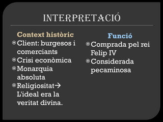 Context històric  Client: burgesos i comerciants Crisi econòmica  Monarquia absoluta Religiositat   L'ideal era la veritat divina.  Funció Comprada pel rei Felip IV  Considerada pecaminosa  