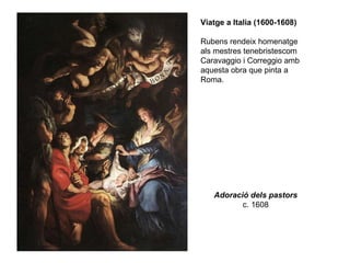 Adoració dels pastors c. 1608 Viatge a Italia (1600-1608) Rubens rendeix homenatge als mestres tenebristescom Caravaggio i Correggio amb aquesta obra que pinta a Roma. 