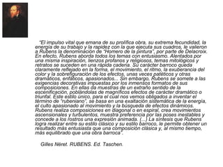 APROXIMACIÓN AL ESTILO DE RUBENS “ El impulso vital que emana de su prolífica obra, su extrema fecundidad, la energía de su trabajo y la rapidez con la que ejecuta sus cuadros, le valieron a Rubens la denominación de “Homero de la pintura”, por parte de Delacroix. En efecto, Rubens aborda todos los temas con entusiasmo. Alentados por una misma inspiración, lienzos profanos y religiosos, temas mitológicos y retratos se suceden en una rápida cadena. Su carácter barroco queda claramente reflejado en la forma, el movimiento, el ritmo, la exuberancia del color y la sobrefiguración de los efectos, unas veces patéticos y otras dramáticos, enfáticos, apasionados... Sin embargo, Rubens se somete a las exigencias decorativas impuestas por los inmensos formatos de sus composiciones. En ellas da muestras de un extraño sentido de la escenificación, poblándolas de magníficos efectos de carácter dramático o triunfal. Este estilo único, para el cual nos vemos obligados a inventar el término de “rubeniano”, se basa en una exaltación sistemática de la energía, el culto apasionado al movimiento y la búsqueda de efectos dinámicos. Rubens realiza composiciones en diagonal o en espiral, crea movimientos ascensionales y turbulentos, muestra preferencia por las poses inestables y concede a los rostros una expresión animada. (...) La síntesis que Rubens logra realizar entre su estilo clásico y su estilo barroco, le permite obtener un resultado más entusiasta que una composición clásica y, al mismo tiempo, más equilibrado que una obra barroca”. Gilles Néret. RUBENS. Ed. Taschen. 