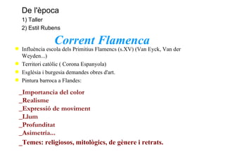 Corrent Flamenca Influència escola dels Primitius Flamencs (s.XV) (Van Eyck, Van der Weyden...) Territori catòlic ( Corona Espanyola) Església i burgesia demandes obres d'art.  Pintura barroca a Flandes: _Importancia del color _Realisme _Expressió de moviment _Llum _Profunditat _Asimetría... _Temes: religiosos, mitològics, de gènere i retrats. De l'època 1) Taller 2) Estil Rubens 
