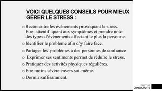 FIRSTUP
CONSULTANTS
VOICI QUELQUES CONSEILS POUR MIEUX
GÉRER LE STRESS :
o Reconnaitre les évènements provoquant le stress.
Etre attentif quant aux symptômes et prendre note
des types d’évènements affectant le plus la personne.
o Identifier le problème afin d’y faire face.
o Partager les problèmes à des personnes de confiance
o Exprimer ses sentiments permet de réduire le stress.
o Pratiquer des activités physiques régulières.
o Etre moins sévère envers soi-même.
o Dormir suffisamment.
 