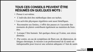 FIRSTUP
CONSULTANTS
TOUS CES CONSEILS PEUVENT ÊTRE
RÉSUMÉS EN QUELQUES MOTS :
• Penser à soi-même.
• L’individu doit être méthodique dans ses taches.
• Les activités physiques régulières sont aussi bénéfiques.
• Reconnaitre ses limites, s’offrir des pauses et s’accorder des
moments de plaisir contribuent également au maintien du bien-
être.
• Lorsque l’être humain fait quelque chose qu’il aime, son stress
diminue.
• -Par contre, en cas de symptômes de Burn out, de dépression, de
fatigue chronique, le recours à un professionnel de la santé est
indispensable pour trouver une solution adéquate à l’état de santé.
 