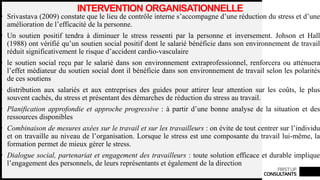 FIRSTUP
CONSULTANTS
INTERVENTION ORGANISATIONNELLE
• Srivastava (2009) constate que le lieu de contrôle interne s’accompagne d’une réduction du stress et d’une
amélioration de l’efficacité de la personne.
• Un soutien positif tendra à diminuer le stress ressenti par la personne et inversement. Johson et Hall
(1988) ont vérifié qu’un soutien social positif dont le salarié bénéficie dans son environnement de travail
réduit significativement le risque d’accident cardio-vasculaire
• le soutien social reçu par le salarié dans son environnement extraprofessionnel, renforcera ou atténuera
l’effet médiateur du soutien social dont il bénéficie dans son environnement de travail selon les polarités
de ces soutiens
• distribution aux salariés et aux entreprises des guides pour attirer leur attention sur les coûts, le plus
souvent cachés, du stress et présentant des démarches de réduction du stress au travail.
• Planification approfondie et approche progressive : à partir d’une bonne analyse de la situation et des
ressources disponibles
• Combinaison de mesures axées sur le travail et sur les travailleurs : on évite de tout centrer sur l’individu
et on travaille au niveau de l’organisation. Lorsque le stress est une composante du travail lui-même, la
formation permet de mieux gérer le stress.
• Dialogue social, partenariat et engagement des travailleurs : toute solution efficace et durable implique
l’engagement des personnels, de leurs représentants et également de la direction
 