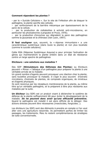 Comment répondent les plantes ?

- par le « Suicide Cellulaire ». Sur le site de l’infection afin de bloquer le
pathogène, la plante sacrifie des cellules.
- par renforcement de la barrière mécanique par épaississement de la
paroi de la cellule.
-   par la production de métabolites à activité anti-microbienne, en
particulier les phytoalexines (Langcake et Pryce, 1976).
- par la production d’enzymes qui dégradent la paroi des pathogènes
comme la glucanase et la chitinase (Van Loon, 1997).

Il faut souligner que, souvent, la « réponse immunitaire » a une
caractéristique systémique (dans toute la plante) et non plus localisée
(comme le suicide cellulaire).

Cette RSA (Réponse Systémique Acquise) a pour principe l’activation de
gènes qui maintiendront la plante entière dans un état de résistance
contre un large spectre de pathogènes

Eliciteurs : une solutions aux maladies ?

Des SDP (Stimulateurs des Défenses des Plantes) ou Eliciteurs
peuvent « Mimer » l’attaque d’un pathogène pour préparer la plante à une
véritable arrivée de la maladie.
Un grand nombre d’agents peuvent provoquer une réaction chez la plante,
sans toutefois provoquer la maladie. Il s’agit le plus souvent d’extraits
microbiens, d’extraits de plantes, de composés organiques, de minéraux
et d’agents physiques.
Ils sont reconnus par les récepteurs membranaires de la plante, au même
titre qu’un véritable pathogène, et la préparent à être plus résistante aux
maladies par la suite.

Un éliciteur (ou SDP) est un produit visant à déclencher le système de
défense de la plante suffisamment tôt pour éviter le développement de la
maladie. Ils ne peuvent donc avoir qu’une efficacité préventive.
Quand le pathogène est installé il est alors difficile de le déloger. Des
actions directes peuvent être nécessaires (insecticides, fongicides…).

Les éliciteurs (ou SDP) sont des éléments à prendre en compte si l’on veut
aller vers une agriculture raisonnée. Ils permettent parfois de limiter les
passages, les traitements. Mais ils restent complémentaires de stratégies
de lutte conventionnelle.
 