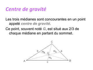 Centre de gravité
Les trois médianes sont concourantes en un point
appelé centre de gravité.
Ce point, souvent noté G, est situé aux 2/3 de
chaque médiane en partant du sommet.
 