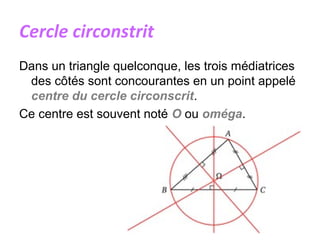 Cercle circonstrit
Dans un triangle quelconque, les trois médiatrices
des côtés sont concourantes en un point appelé
centre du cercle circonscrit.
Ce centre est souvent noté O ou oméga.
 