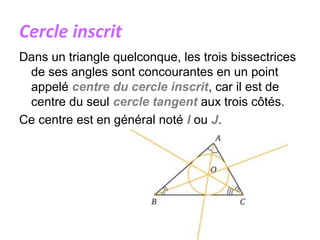 Cercle inscrit
Dans un triangle quelconque, les trois bissectrices
de ses angles sont concourantes en un point
appelé centre du cercle inscrit, car il est de
centre du seul cercle tangent aux trois côtés.
Ce centre est en général noté I ou J.
 