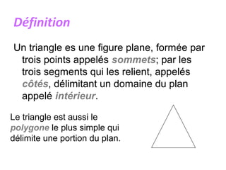 Définition
Un triangle es une figure plane, formée par
trois points appelés sommets; par les
trois segments qui les relient, appelés
côtés, délimitant un domaine du plan
appelé intérieur.
Le triangle est aussi le
polygone le plus simple qui
délimite une portion du plan.
 