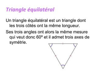 Triangle équilatéral
Un triangle équilatéral est un triangle dont
les trois côtés ont la même longueur.
Ses trois angles ont alors la même mesure
qui veut donc 60º et il admet trois axes de
symétrie.
 