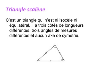 Triangle scalène
C’est un triangle qui n’est ni isocèle ni
équilatéral. Il a trois côtés de longueurs
différentes, trois angles de mesures
différentes et aucun axe de symétrie.
 