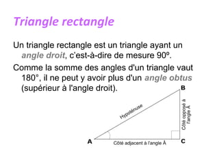 Triangle rectangle
Un triangle rectangle est un triangle ayant un
angle droit, c’est-à-dire de mesure 90º.
Comme la somme des angles d'un triangle vaut
180°, il ne peut y avoir plus d'un angle obtus
(supérieur à l'angle droit).
 
