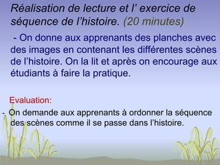 Réalisation de lecture et l’ exercice de
séquence de l’histoire. (20 minutes)
- On donne aux apprenants des planches avec
des images en contenant les différentes scènes
de l’histoire. On la lit et après on encourage aux
étudiants à faire la pratique.
Evaluation:
- On demande aux apprenants à ordonner la séquence
des scènes comme il se passe dans l’histoire.
 