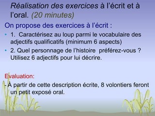 Réalisation des exercices à l’écrit et à
l’oral. (20 minutes)
On propose des exercices à l’écrit :
• 1. Caractérisez au loup parmi le vocabulaire des
adjectifs qualificatifs (minimum 6 aspects)
• 2. Quel personnage de l’histoire préférez-vous ?
Utilisez 6 adjectifs pour lui décrire.
Evaluation:
- À partir de cette description écrite, 8 volontiers feront
un petit exposé oral.
 