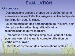 ÉVALUATION
On propose:
Des questions orales à propos de la vidéo, de cette
manière on va exploiter les images et initier l’étape de
l’anticipation dans la classe.
La caractérisation des personnages de l’histoire, à fin
d’employer les adjectifs qualificatifs et la
reconnaissance du vocabulaire.
L’élaboration des phrases simples à l’écrit et à l’oral,
pour analyser et évaluer la correcte utilisation du
verbe être et avoir.
L’écoute et correction des présentations orales.
 