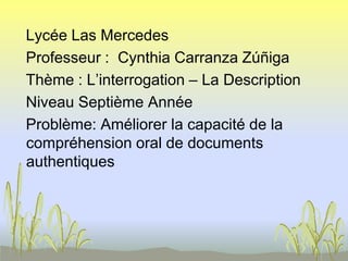 Lycée Las Mercedes
Professeur : Cynthia Carranza Zúñiga
Thème : L’interrogation – La Description
Niveau Septième Année
Problème: Améliorer la capacité de la
compréhension oral de documents
authentiques
 