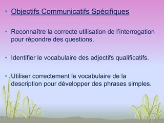 • Objectifs Communicatifs Spécifiques
• Reconnaître la correcte utilisation de l’interrogation
pour répondre des questions.
• Identifier le vocabulaire des adjectifs qualificatifs.
• Utiliser correctement le vocabulaire de la
description pour développer des phrases simples.
 