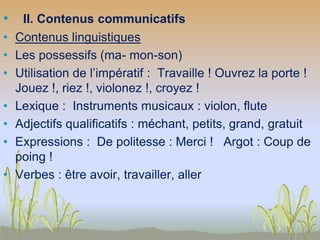 • II. Contenus communicatifs
• Contenus linguistiques
• Les possessifs (ma- mon-son)
• Utilisation de l’impératif : Travaille ! Ouvrez la porte !
Jouez !, riez !, violonez !, croyez !
• Lexique : Instruments musicaux : violon, flute
• Adjectifs qualificatifs : méchant, petits, grand, gratuit
• Expressions : De politesse : Merci ! Argot : Coup de
poing !
• Verbes : être avoir, travailler, aller
 