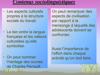 Contenus sociolinguistiques
• Les aspects culturels
propres à la structure
sociale du travail.
• Le lien entre la langue
française et les valeurs
culturelles qu’elle
symbolise.
• On peut nommer
l’héritage des ouvres
de Charles Perrault.
On peut remarquer des
aspects de civilisation
par rapport à la
mensonge á laquelle des
adolescents doivent se
confronter.
Aussi l’importance de
l’effort dans chaque
activité qu’on doit faire.
 