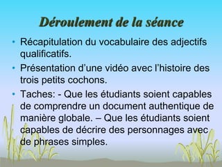 Déroulement de la séance
• Récapitulation du vocabulaire des adjectifs
qualificatifs.
• Présentation d’une vidéo avec l’histoire des
trois petits cochons.
• Taches: - Que les étudiants soient capables
de comprendre un document authentique de
manière globale. – Que les étudiants soient
capables de décrire des personnages avec
de phrases simples.
 