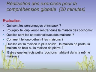 Réalisation des exercices pour la
compréhension globale (20 minutes)
Evaluation:
- Qui sont les personnages principaux ?
- Pourquoi le loup veut-il rentrer dans la maison des cochons?
• Quelles sont les caractéristiques des maisons ?
• Comment le loup détruit-il les maisons ?
• Quelles est la maison la plus solide, la maison de paille, la
maison de bois ou la maison de pierre ?
• Est-ce que les trois petits cochons habitent dans la même
maison ?
 