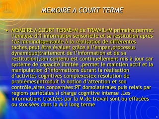 5
MEMOIRE A COURT TERME
• MEMOIRE A COURT TERME=M de TRAVAIL=M primaire:permet
l’analyse d’1 information sensorielle et sa...