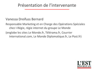 Présentation de l’intervenante Vanessa Dreifuss Bernard Responsable Marketing et en Charge des Opérations Spéciales chez I-Régie, régie internet du groupe Le Monde (englobe les sites Le Monde.fr, Télérama.fr, Courrier International.com, Le Monde Diplomatique.fr, Le Post.fr) 