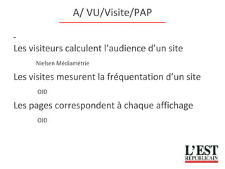 A/ VU/Visite/PAP Les visiteurs calculent l’audience d’un site Nielsen Médiamétrie Les visites mesurent la fréquentation d’un site   OJD Les pages correspondent à chaque affichage   OJD 