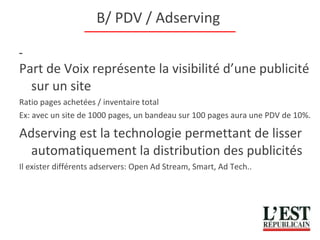 B/ PDV / Adserving  Part de Voix représente la visibilité d’une publicité sur un site Ratio pages achetées / inventaire total Ex: avec un site de 1000 pages, un bandeau sur 100 pages aura une PDV de 10%. Adserving est la technologie permettant de lisser automatiquement la distribution des publicités Il exister différents adservers: Open Ad Stream, Smart, Ad Tech.. 