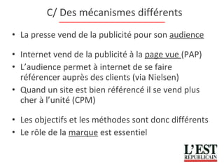 C/ Des mécanismes différents La presse vend de la publicité pour son  audience Internet vend de la publicité à la  page vue  (PAP) L’audience permet à internet de se faire référencer auprès des clients (via Nielsen) Quand un site est bien référencé il se vend plus cher à l’unité (CPM) Les objectifs et les méthodes sont donc différents Le rôle de la  marque  est essentiel 