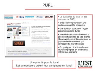 PURL La puissance du local (et des marques de PQR) Une solution pour cibler une audience qualifiée et captive.  Une solution pour jouer l'hyper proximité dans la durée  Une communication ciblée sur la zone de chalandise de vos clients (ils peuvent choisir la commune, le pays où le département qui correspond à leur stratégie) En quelques clics ils maîtrisent leurs campagnes en créant eux-même leur accroche Une priorité pour le local Les annonceurs créent leur campagne en ligne! 