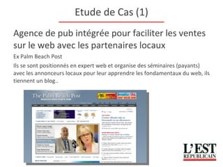 Etude de Cas (1) Agence de pub intégrée pour faciliter les ventes sur le web avec les partenaires locaux Ex Palm Beach Post Ils se sont positionnés en expert web et organise des séminaires (payants) avec les annonceurs locaux pour leur apprendre les fondamentaux du web, ils tiennent un blog.. 