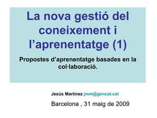 Jesús Martínez  [email_address]   Barcelona , 31 maig de 2009 La nova gestió del coneixement i l’aprenentatge (1) Propostes d’aprenentatge basades en la col·laboració. 