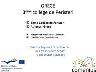 GRECE
3ème collège de Peristeri
 3ème Collège de Peristeri
 Athènes- Grèce
 Parteneriat multilatéral Comenius
 2013-1-GR1-COM06-15166 1
“Jeunes citoyens à la recherche
des trésors européens”
« Thesaurus Europae»
 
