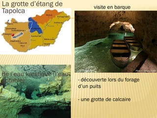  La grotte d’étang de
Tapolca
 de l’eau karstique (l’eau
potable)
visite en barque
- découverte lors du forage
d’un puits
- une grotte de calcaire
 